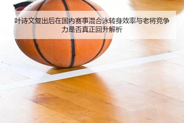 叶诗文复出后在国内赛事混合泳转身效率与老将竞争力是否真正回升解析
